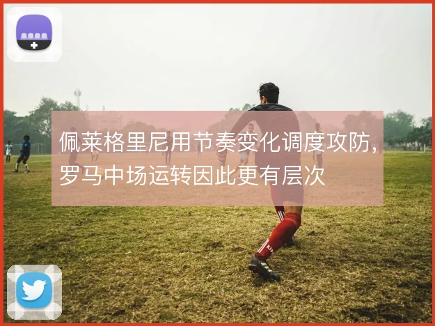 佩莱格里尼用节奏变化调度攻防,罗马中场运转因此更有层次