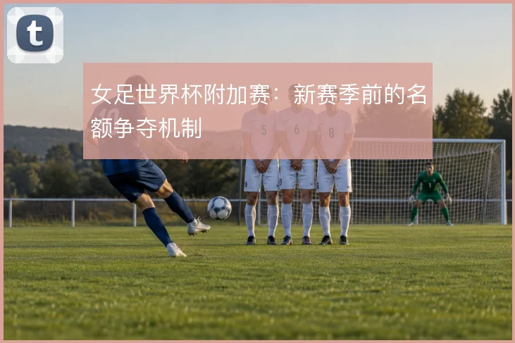 女足世界杯附加赛:新赛季前的名额争夺机制