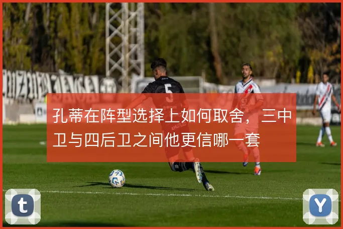 孔蒂在阵型选择上如何取舍,三中卫与四后卫之间他更信哪一套
