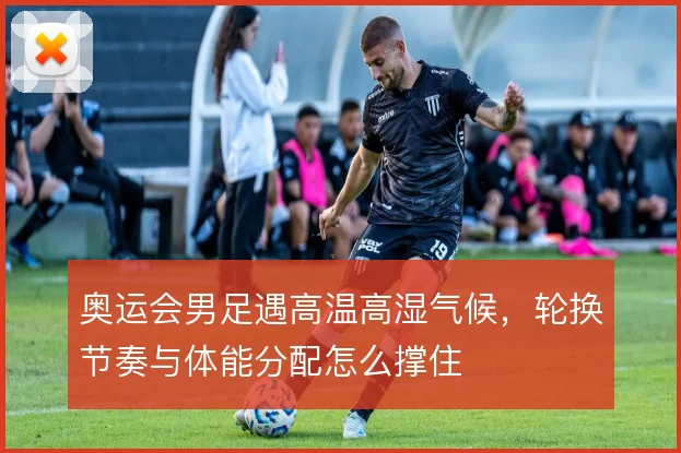 奥运会男足遇高温高湿气候，轮换节奏与体能分配怎么撑住