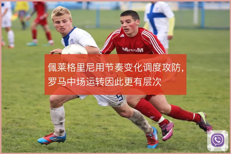 佩莱格里尼用节奏变化调度攻防,罗马中场运转因此更有层次