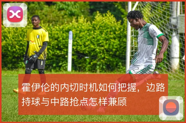 霍伊伦的内切时机如何把握,边路持球与中路抢点怎样兼顾