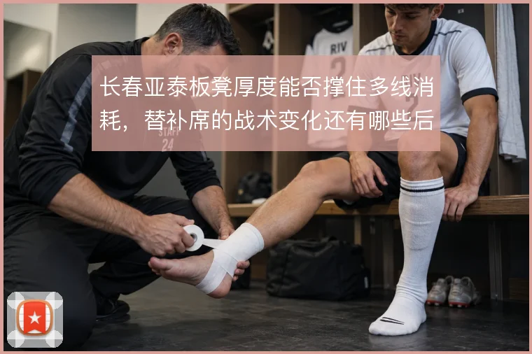 长春亚泰板凳厚度能否撑住多线消耗，替补席的战术变化还有哪些后手