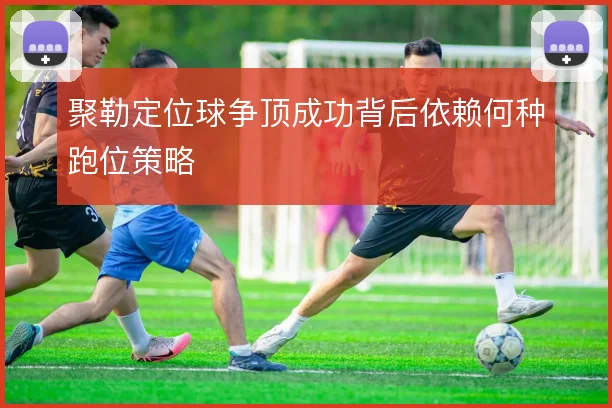 聚勒定位球争顶成功背后依赖何种跑位策略