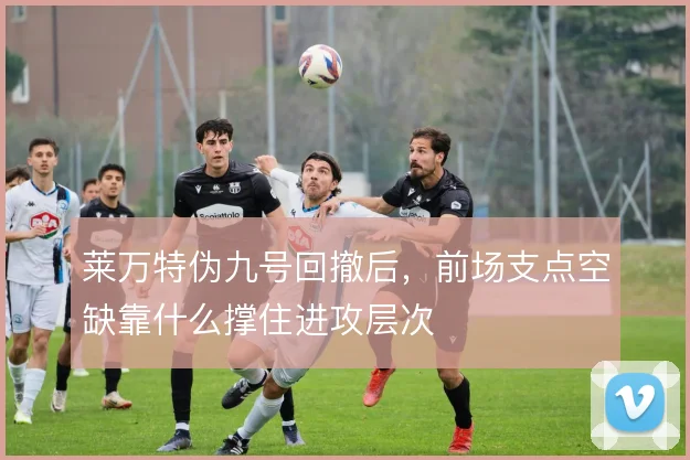 莱万特伪九号回撤后，前场支点空缺靠什么撑住进攻层次