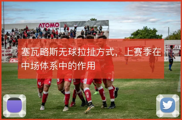 塞瓦略斯无球拉扯方式,上赛季在中场体系中的作用