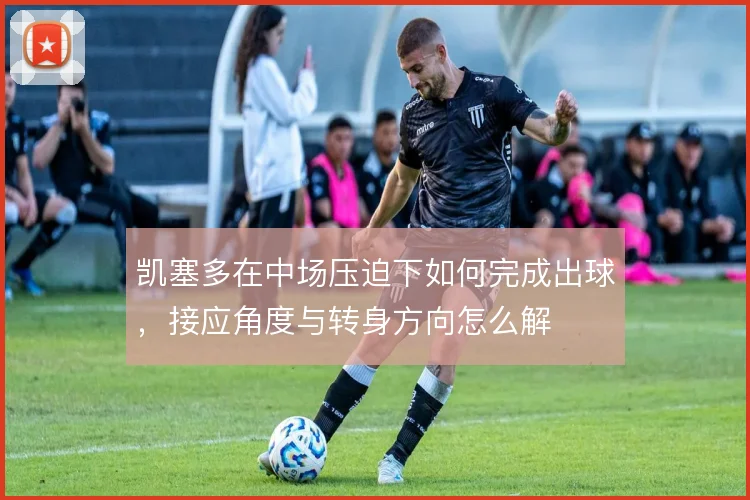 凯塞多在中场压迫下如何完成出球,接应角度与转身方向怎么解