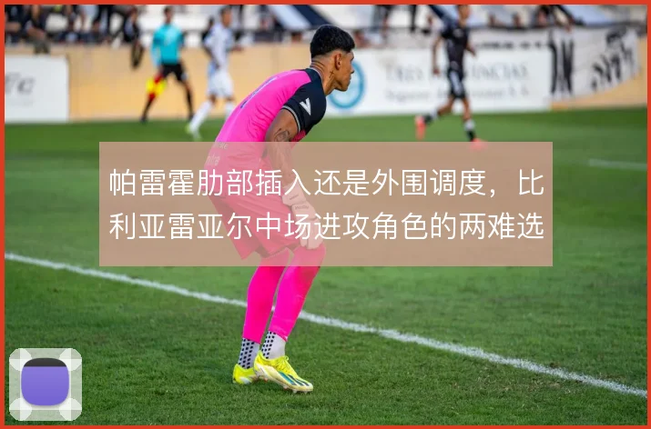 帕雷霍肋部插入还是外围调度,比利亚雷亚尔中场进攻角色的两难选择