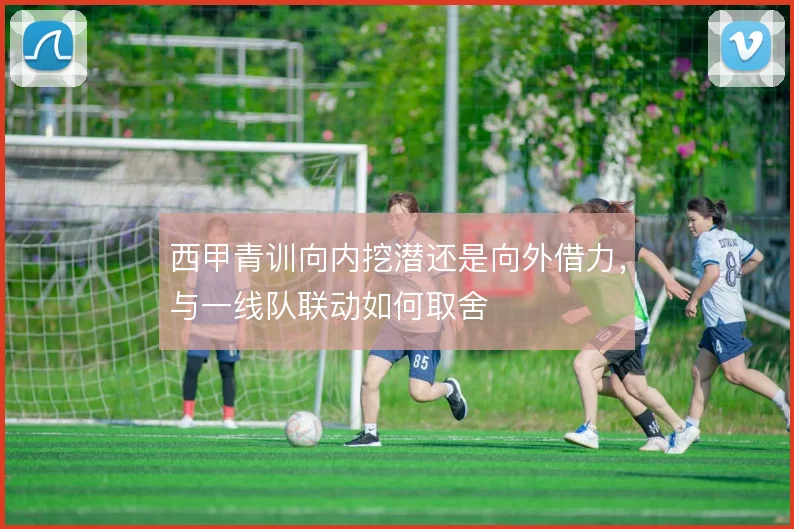 西甲青训向内挖潜还是向外借力,与一线队联动如何取舍