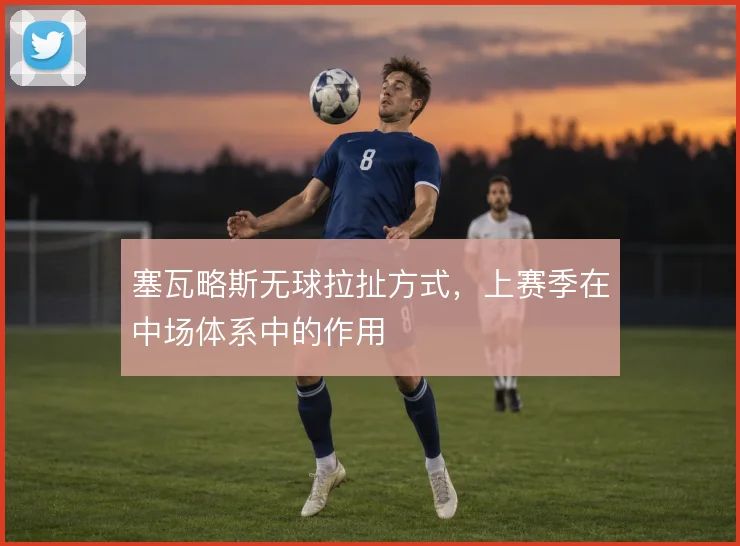 塞瓦略斯无球拉扯方式,上赛季在中场体系中的作用