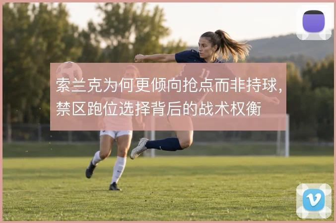 索兰克为何更倾向抢点而非持球,禁区跑位选择背后的战术权衡