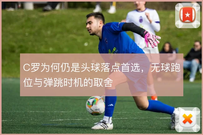 C罗为何仍是头球落点首选,无球跑位与弹跳时机的取舍