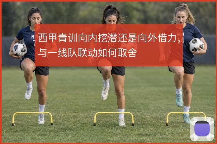 西甲青训向内挖潜还是向外借力,与一线队联动如何取舍
