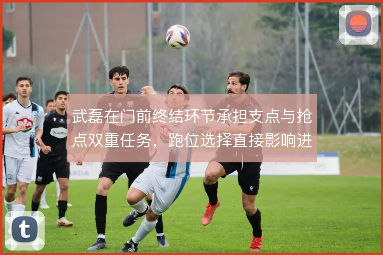 武磊在门前终结环节承担支点与抢点双重任务,跑位选择直接影响进攻效率
