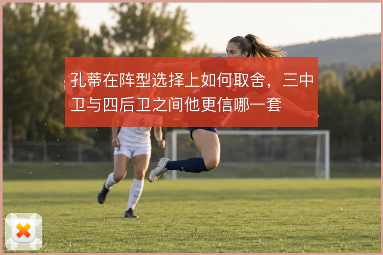 孔蒂在阵型选择上如何取舍,三中卫与四后卫之间他更信哪一套