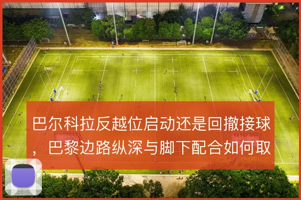 巴尔科拉反越位启动还是回撤接球,巴黎边路纵深与脚下配合如何取舍