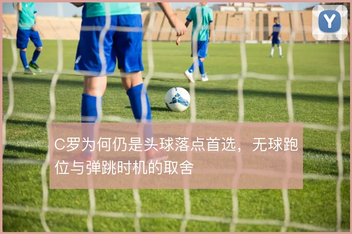 C罗为何仍是头球落点首选，无球跑位与弹跳时机的取舍