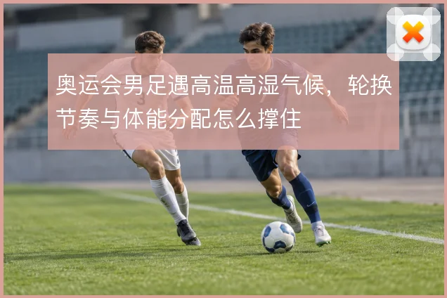 奥运会男足遇高温高湿气候，轮换节奏与体能分配怎么撑住