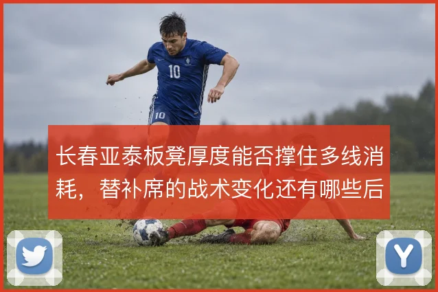 长春亚泰板凳厚度能否撑住多线消耗，替补席的战术变化还有哪些后手