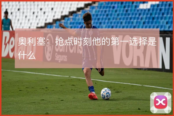 奥利塞：抢点时刻他的第一选择是什么