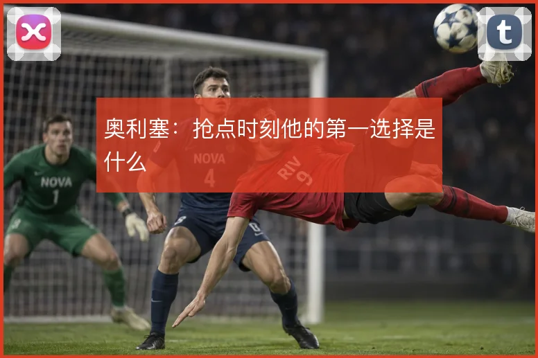 奥利塞:抢点时刻他的第一选择是什么