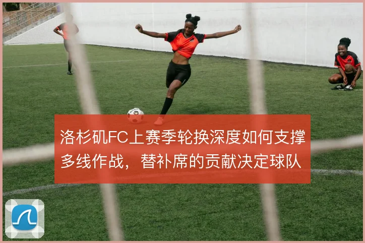 洛杉矶FC上赛季轮换深度如何支撑多线作战，替补席的贡献决定球队续航